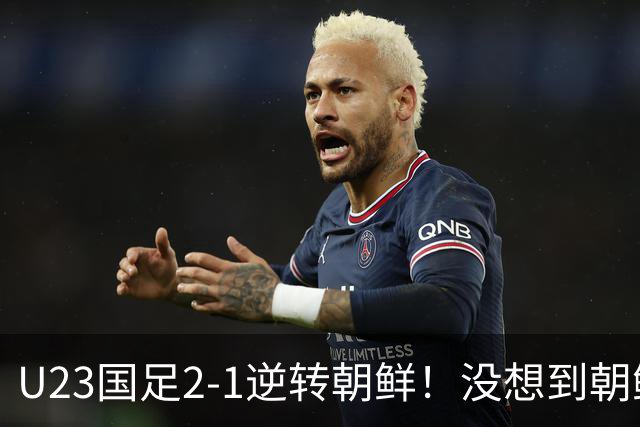 U23国足2-1逆转朝鲜！没想到朝鲜主帅赛后这么说，彻底破防！